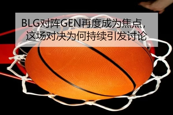 BLG对阵GEN再度成为焦点，这场对决为何持续引发讨论